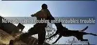 Never trouble until trouble troubles you